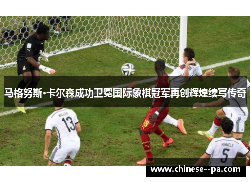 马格努斯·卡尔森成功卫冕国际象棋冠军再创辉煌续写传奇 马格努斯·卡尔森成功卫冕国际象棋冠军再创辉煌续写传奇