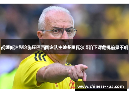 战绩低迷舆论施压巴西国家队主帅多里瓦尔深陷下课危机前景不明