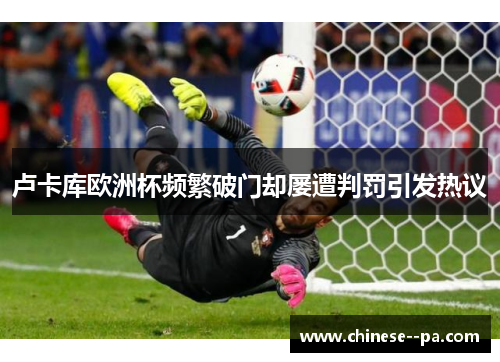 卢卡库欧洲杯频繁破门却屡遭判罚引发热议 卢卡库欧洲杯频繁破门却屡遭判罚引发热议