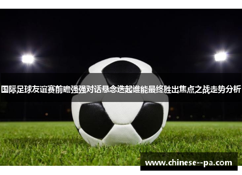 国际足球友谊赛前瞻强强对话悬念迭起谁能最终胜出焦点之战走势分析 国际足球友谊赛前瞻强强对话悬念迭起谁能最终胜出焦点之战走势分析